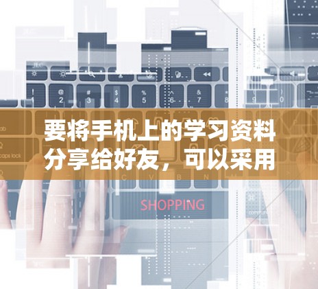 要将手机上的学习资料分享给好友，可以采用以下步骤