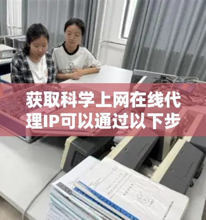 获取科学上网在线代理IP可以通过以下步骤进行