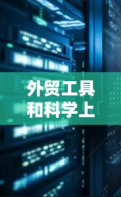 外贸工具和科学上网工具是两个不同的领域，各自服务于不同的需求。以下是对它们的详细介绍