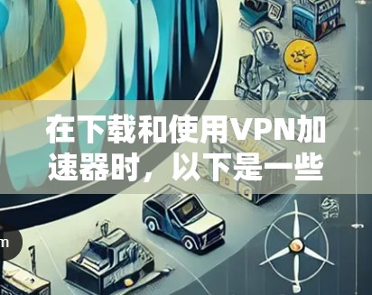 在下载和使用VPN加速器时，以下是一些步骤和建议，帮助你有效使用该工具