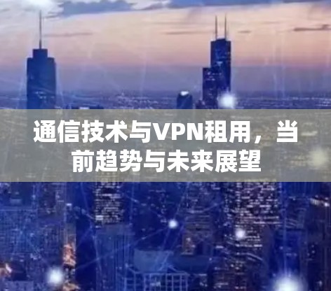 通信技术与VPN租用，当前趋势与未来展望