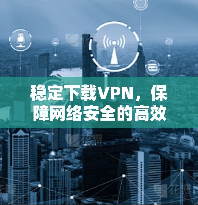 稳定下载VPN，保障网络安全的高效选择
