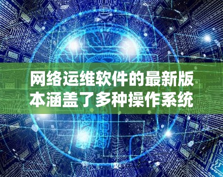 网络运维软件的最新版本涵盖了多种操作系统和平台，每个版本都有其独特的特点和优化点。以下是对几种主要网络运维软件最新版本的整理