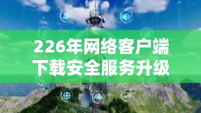 226年网络客户端下载安全服务升级，保障隐私与安全的升级版服务