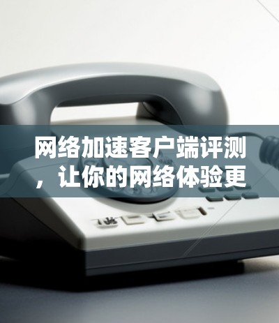 网络加速客户端评测，让你的网络体验更流畅