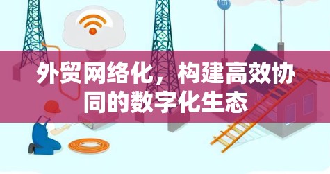 外贸网络化，构建高效协同的数字化生态